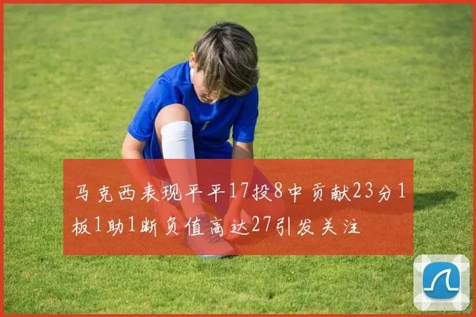 马克西表现平平17投8中贡献23分1板1助1断负值高达27引发关注