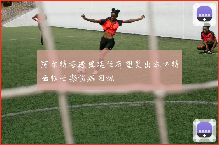 阿尔特塔透露廷伯有望复出本怀特面临长期伤病困扰