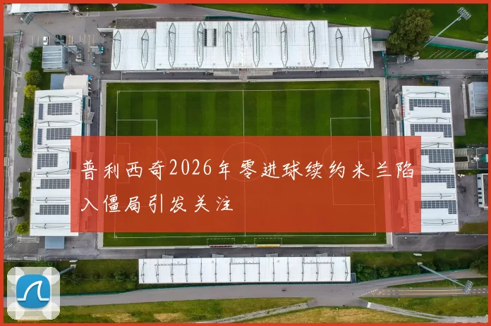 普利西奇2026年零进球续约米兰陷入僵局引发关注