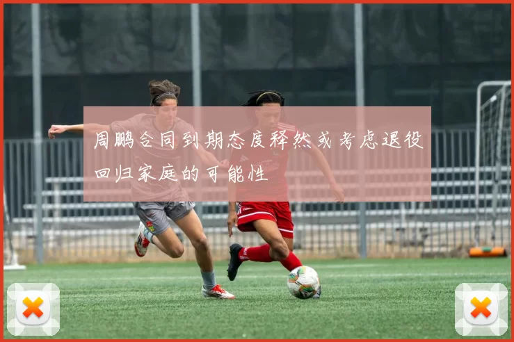 周鹏合同到期态度释然或考虑退役回归家庭的可能性