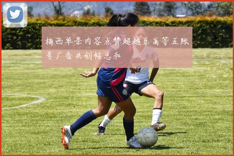 梅西单条内容点赞超越乐高等五账号广告共创帖总和