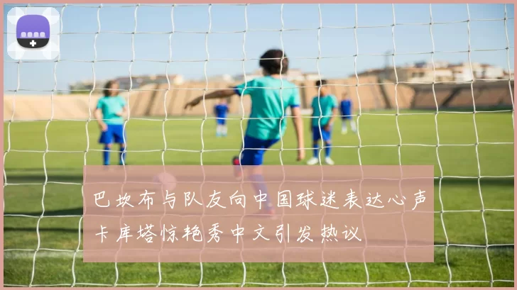 巴坎布与队友向中国球迷表达心声卡库塔惊艳秀中文引发热议