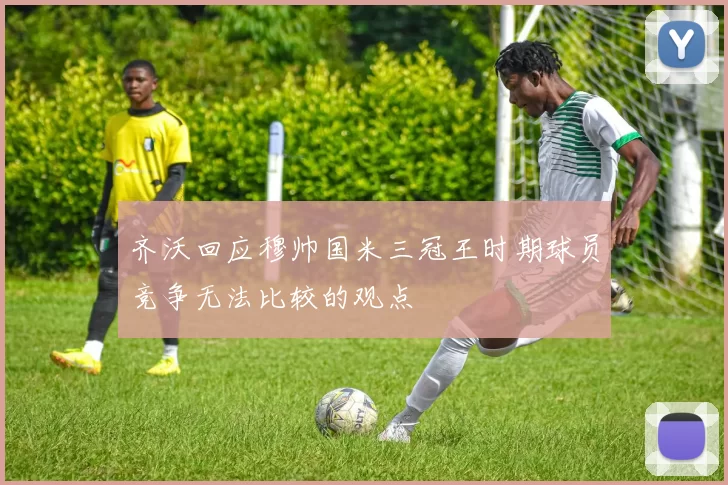 齐沃回应穆帅国米三冠王时期球员竞争无法比较的观点