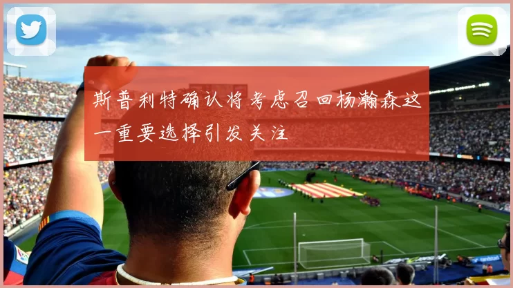 斯普利特确认将考虑召回杨瀚森这一重要选择引发关注