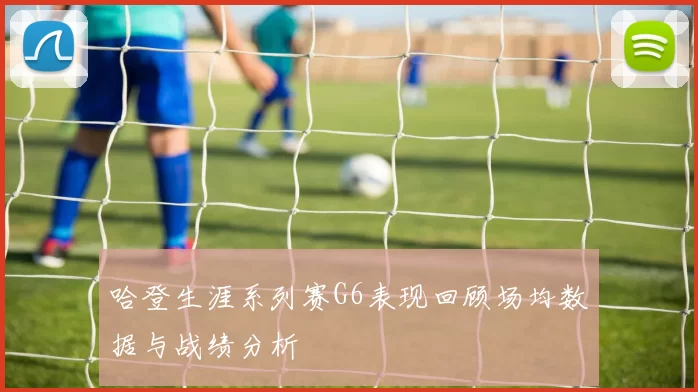 哈登生涯系列赛G6表现回顾场均数据与战绩分析