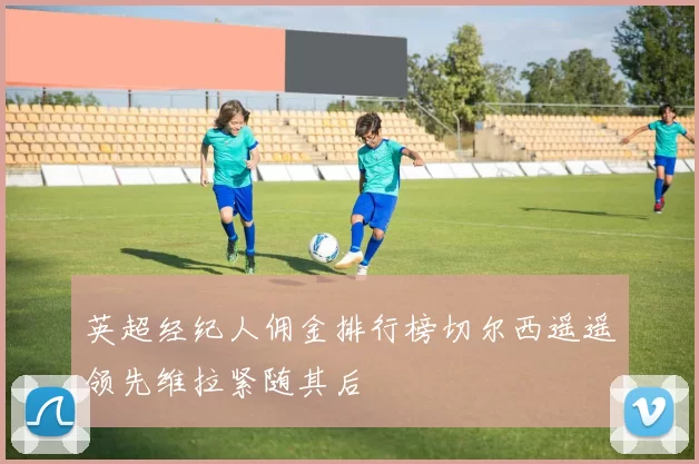 英超经纪人佣金排行榜切尔西遥遥领先维拉紧随其后