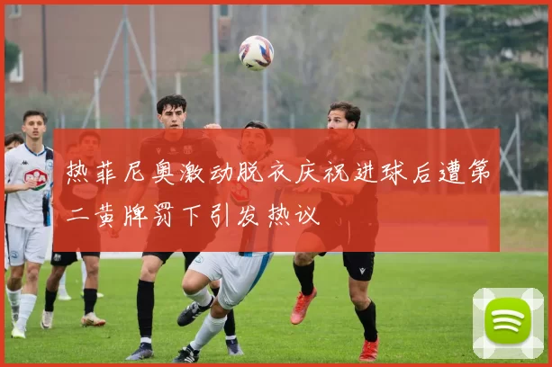 热菲尼奥激动脱衣庆祝进球后遭第二黄牌罚下引发热议