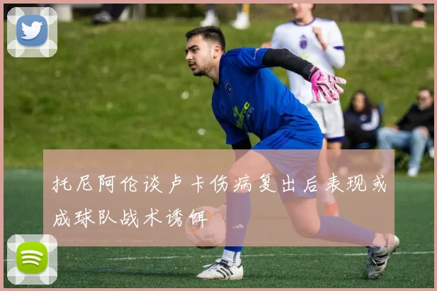 托尼阿伦谈卢卡伤病复出后表现或成球队战术诱饵