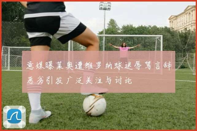意媒曝莱奥遭维罗纳球迷辱骂言辞恶劣引发广泛关注与讨论