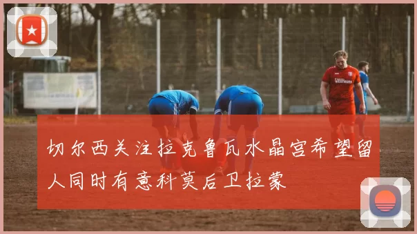 切尔西关注拉克鲁瓦水晶宫希望留人同时有意科莫后卫拉蒙