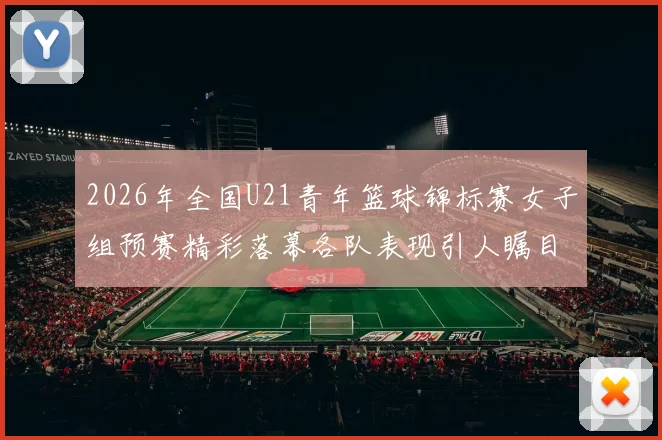 2026年全国U21青年篮球锦标赛女子组预赛精彩落幕各队表现引人瞩目