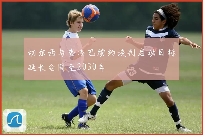 切尔西与查洛巴续约谈判启动目标延长合同至2030年