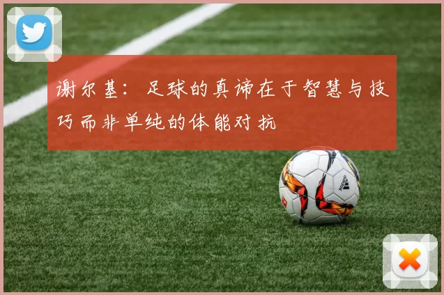 谢尔基：足球的真谛在于智慧与技巧而非单纯的体能对抗