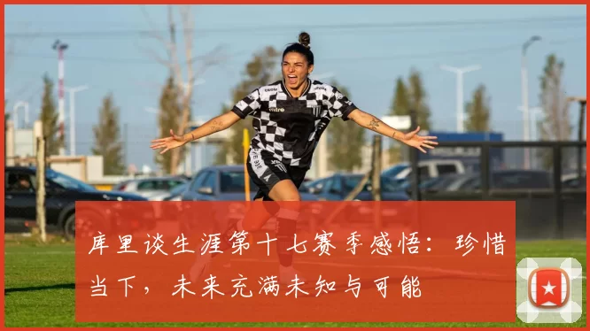 库里谈生涯第十七赛季感悟：珍惜当下，未来充满未知与可能