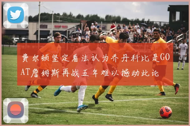 费尔顿坚定看法认为乔丹科比是GOAT詹姆斯再战五年难以撼动此论