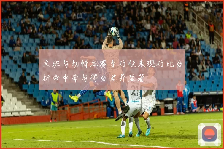 文班与切特本赛季对位表现对比分析命中率与得分差异显著