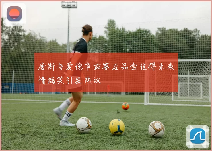唐斯与爱德华兹赛后品尝佳得乐表情搞笑引发热议