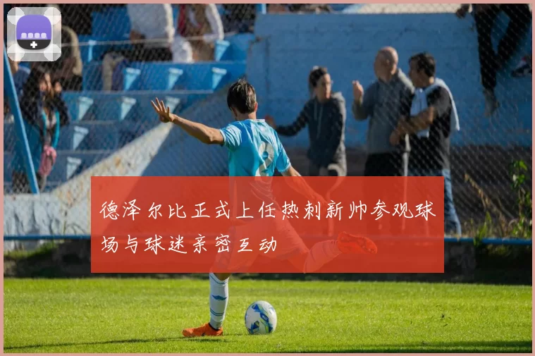 德泽尔比正式上任热刺新帅参观球场与球迷亲密互动